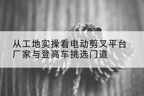 金沙电动剪叉升降平台厂家-从工地实操看电动剪叉平台厂家与登高车挑选门道