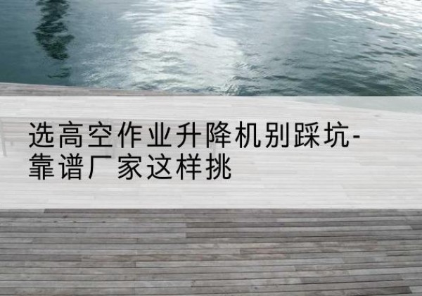 金沙剪叉式升降机厂家-选高空作业升降机别踩坑-靠谱厂家这样挑
