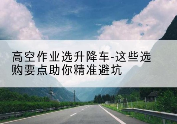 金沙升降车厂家-高空作业选升降车-这些选购要点助你*避坑