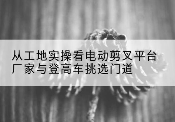 金沙电动剪叉升降平台厂家-从工地实操看电动剪叉平台厂家与登高车挑选门道