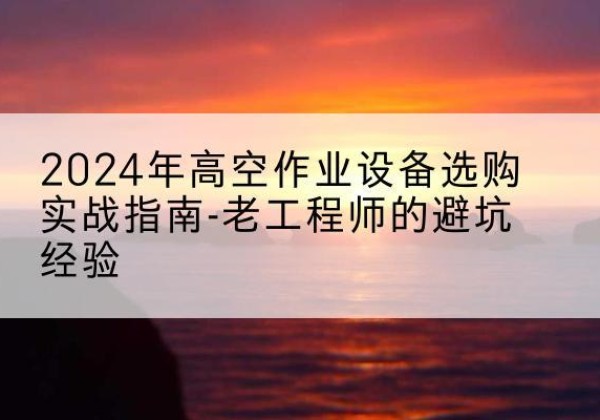 金沙高空作业升降机厂家推荐-2024年高空作业设备选购实战指南-老工程师的避坑经验